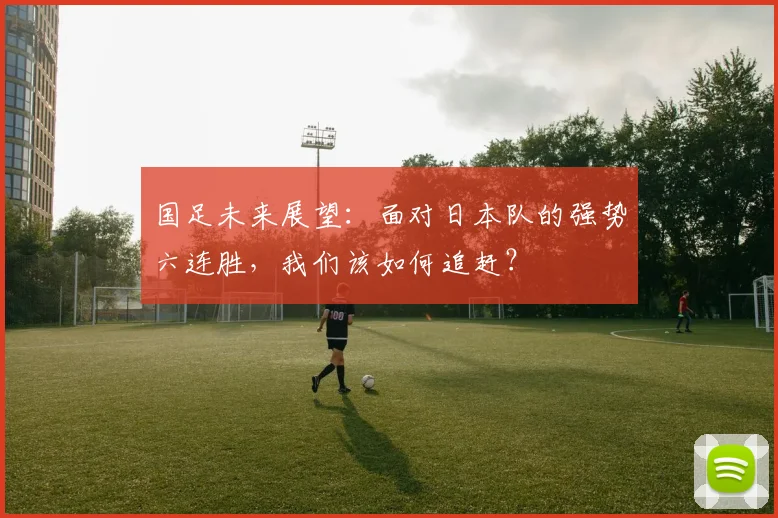 国足未来展望:面对日本队的强势六连胜,我们该如何追赶?
