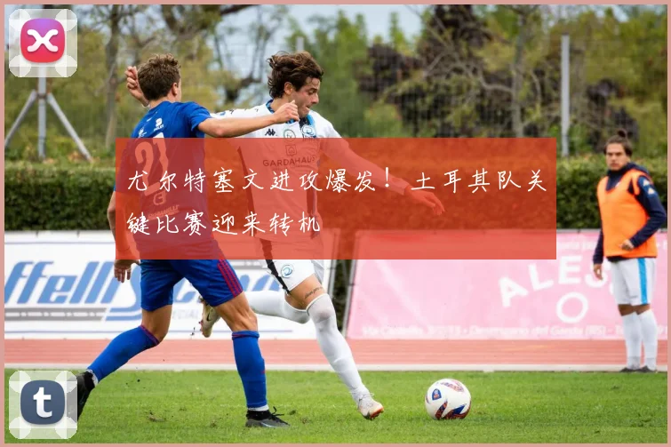 尤尔特塞文进攻爆发!土耳其队关键比赛迎来转机