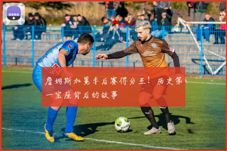 詹姆斯加冕季后赛得分王！历史第一宝座背后的故事