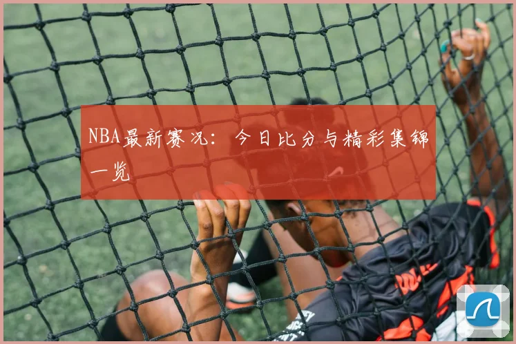 NBA最新赛况：今日比分与精彩集锦一览