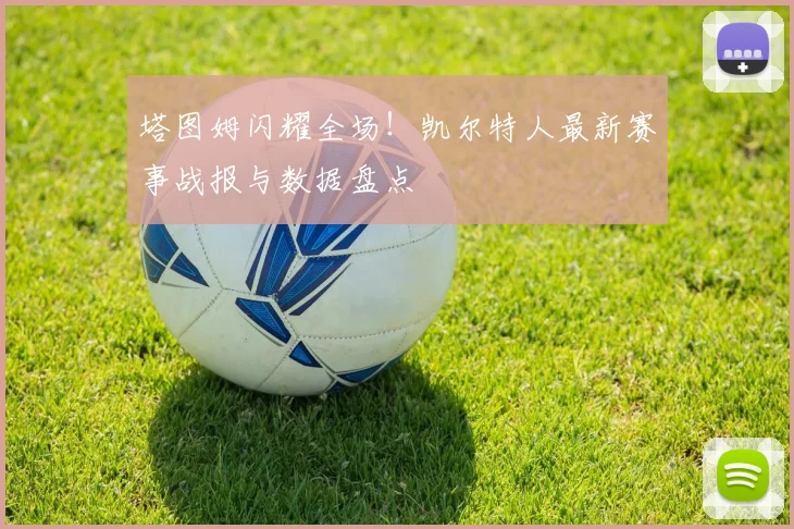 塔图姆闪耀全场！凯尔特人最新赛事战报与数据盘点