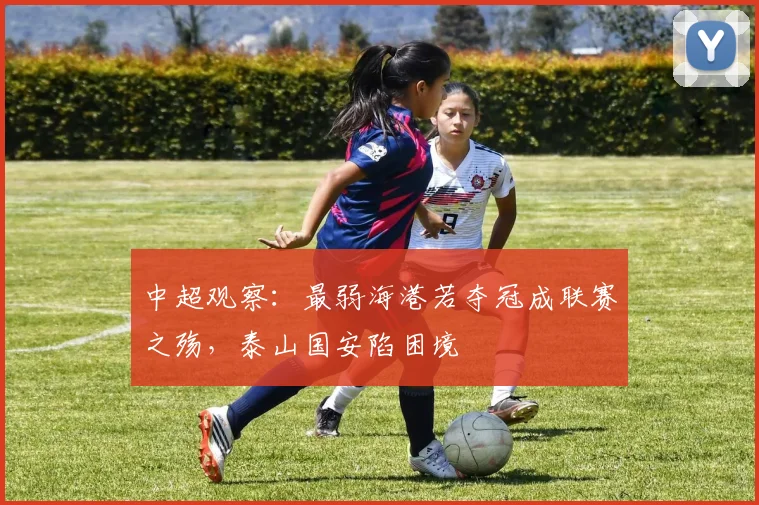 中超观察：最弱海港若夺冠成联赛之殇，泰山国安陷困境