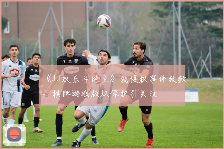 《JJ欢乐斗地主》就侵权事件致歉，棋牌游戏版权保护引关注
