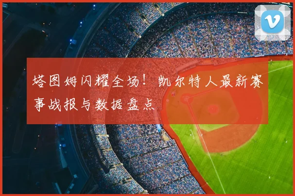 塔图姆闪耀全场！凯尔特人最新赛事战报与数据盘点