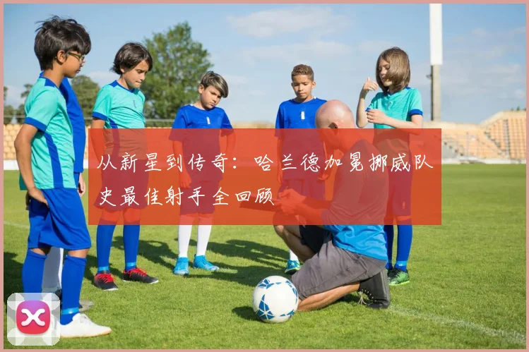 从新星到传奇:哈兰德加冕挪威队史最佳射手全回顾